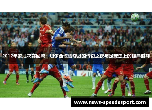 2012年欧冠决赛回顾：切尔西惊险夺冠的传奇之夜与足球史上的经典时刻