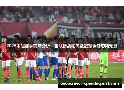 2025中超赛季前瞻分析：各队备战动向及冠军争夺态势预测