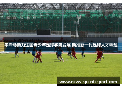 本泽马助力法国青少年足球学院发展 助推新一代足球人才崛起