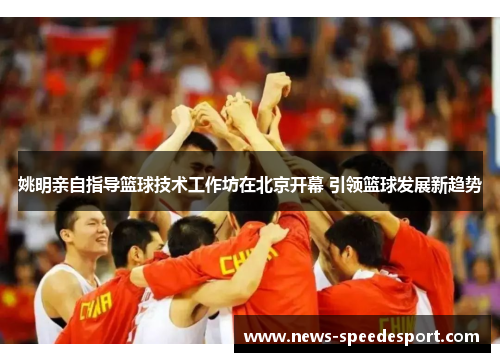 姚明亲自指导篮球技术工作坊在北京开幕 引领篮球发展新趋势