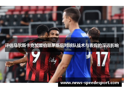 评估马尔斯卡克加盟伯恩茅斯后对球队战术与表现的深远影响