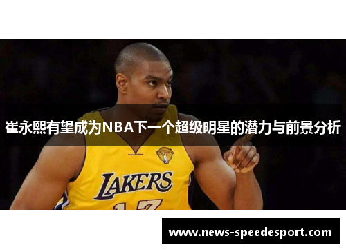 崔永熙有望成为NBA下一个超级明星的潜力与前景分析