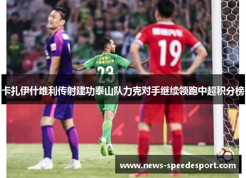 卡扎伊什维利传射建功泰山队力克对手继续领跑中超积分榜