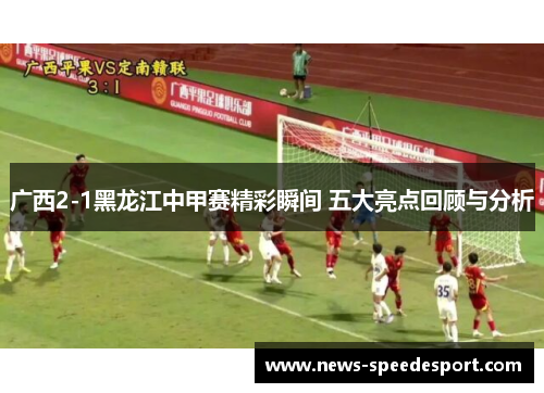 广西2-1黑龙江中甲赛精彩瞬间 五大亮点回顾与分析