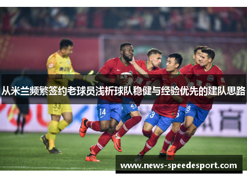 从米兰频繁签约老球员浅析球队稳健与经验优先的建队思路 从米兰频繁签约老球员浅析球队稳健与经验优先的建队思路