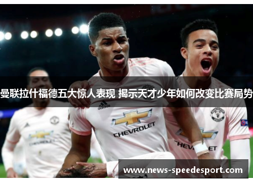 曼联拉什福德五大惊人表现 揭示天才少年如何改变比赛局势