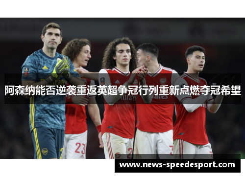 阿森纳能否逆袭重返英超争冠行列重新点燃夺冠希望
