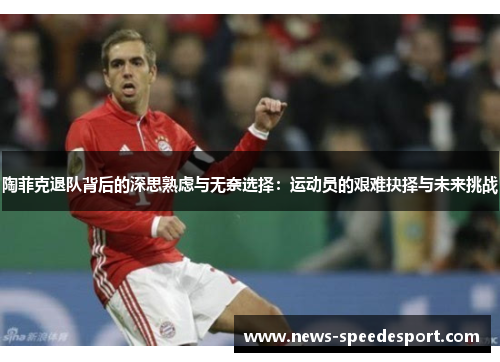 陶菲克退队背后的深思熟虑与无奈选择：运动员的艰难抉择与未来挑战