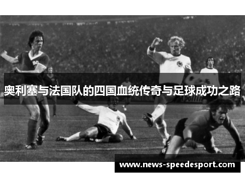 奥利塞与法国队的四国血统传奇与足球成功之路 奥利塞与法国队的四国血统传奇与足球成功之路